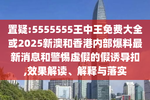 置疑:5555555王中王免费大全或2025新澳和香港内部爆料最新消息和警惕虚假的假诱导扣,效果解读、解释与落实